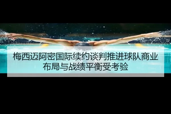 梅西迈阿密国际续约谈判推进球队商业布局与战绩平衡受考验
