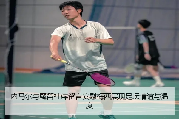 内马尔与魔笛社媒留言安慰梅西展现足坛情谊与温度
